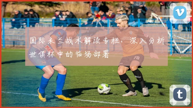 国际米兰战术解读专栏，深入分析世俱杯中的临场部署