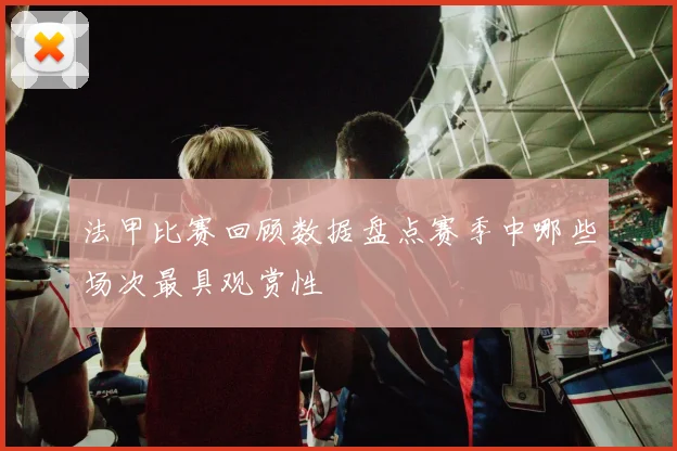 法甲比赛回顾数据盘点赛季中哪些场次最具观赏性